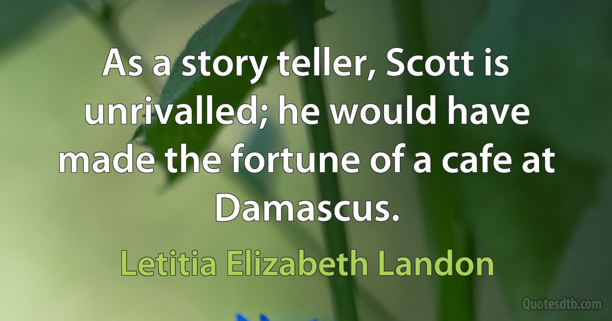 As a story teller, Scott is unrivalled; he would have made the fortune of a cafe at Damascus. (Letitia Elizabeth Landon)