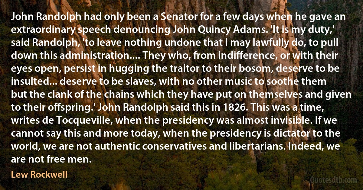 John Randolph had only been a Senator for a few days when he gave an extraordinary speech denouncing John Quincy Adams. 'It is my duty,' said Randolph, 'to leave nothing undone that I may lawfully do, to pull down this administration.... They who, from indifference, or with their eyes open, persist in hugging the traitor to their bosom, deserve to be insulted... deserve to be slaves, with no other music to soothe them but the clank of the chains which they have put on themselves and given to their offspring.' John Randolph said this in 1826. This was a time, writes de Tocqueville, when the presidency was almost invisible. If we cannot say this and more today, when the presidency is dictator to the world, we are not authentic conservatives and libertarians. Indeed, we are not free men. (Lew Rockwell)