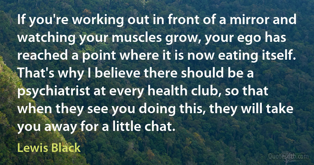 If you're working out in front of a mirror and watching your muscles grow, your ego has reached a point where it is now eating itself. That's why I believe there should be a psychiatrist at every health club, so that when they see you doing this, they will take you away for a little chat. (Lewis Black)