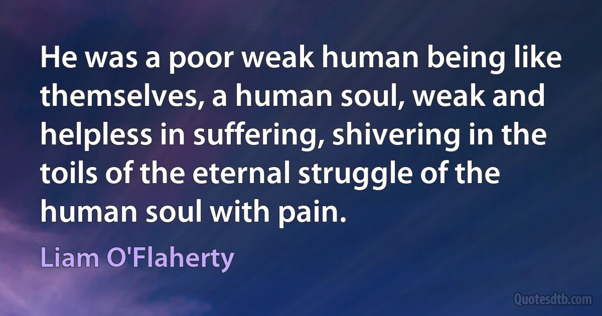 He was a poor weak human being like themselves, a human soul, weak and helpless in suffering, shivering in the toils of the eternal struggle of the human soul with pain. (Liam O'Flaherty)