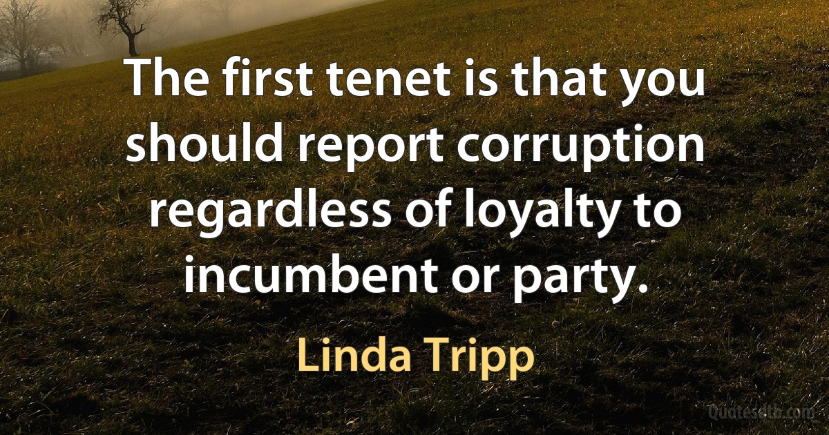 The first tenet is that you should report corruption regardless of loyalty to incumbent or party. (Linda Tripp)