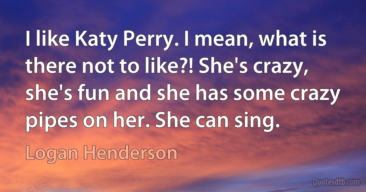 I like Katy Perry. I mean, what is there not to like?! She's crazy, she's fun and she has some crazy pipes on her. She can sing. (Logan Henderson)