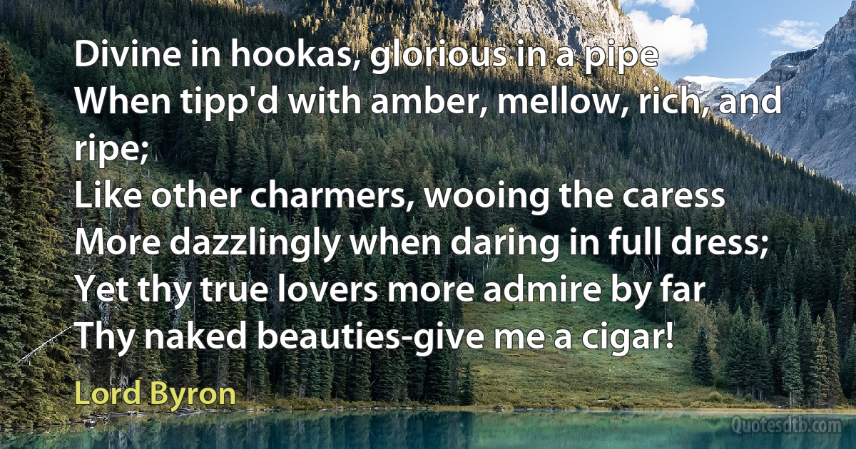 Divine in hookas, glorious in a pipe
When tipp'd with amber, mellow, rich, and ripe;
Like other charmers, wooing the caress
More dazzlingly when daring in full dress;
Yet thy true lovers more admire by far
Thy naked beauties-give me a cigar! (Lord Byron)