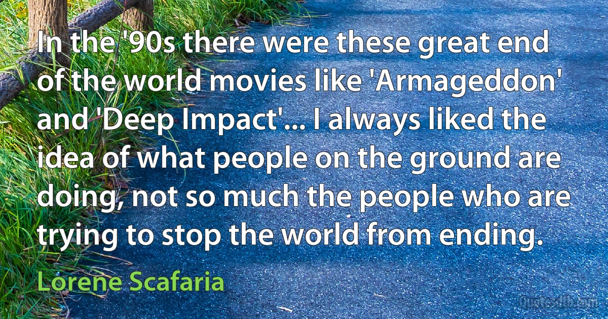 In the '90s there were these great end of the world movies like 'Armageddon' and 'Deep Impact'... I always liked the idea of what people on the ground are doing, not so much the people who are trying to stop the world from ending. (Lorene Scafaria)