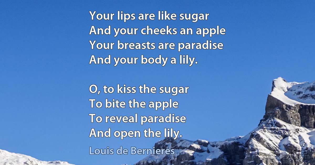 Your lips are like sugar
And your cheeks an apple
Your breasts are paradise
And your body a lily.

O, to kiss the sugar
To bite the apple
To reveal paradise
And open the lily. (Louis de Bernieres)