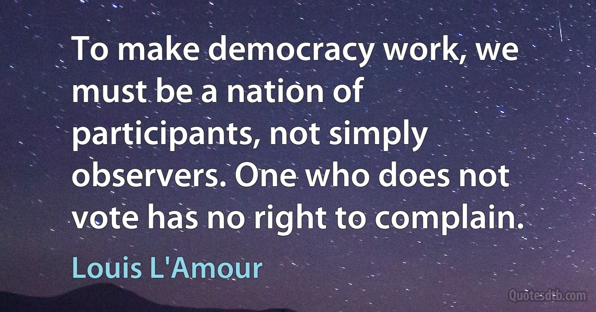 To make democracy work, we must be a nation of participants, not simply observers. One who does not vote has no right to complain. (Louis L'Amour)