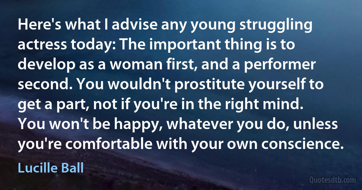 Here's what I advise any young struggling actress today: The important thing is to develop as a woman first, and a performer second. You wouldn't prostitute yourself to get a part, not if you're in the right mind. You won't be happy, whatever you do, unless you're comfortable with your own conscience. (Lucille Ball)