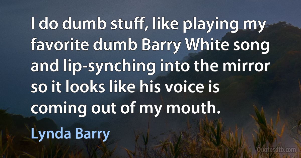 I do dumb stuff, like playing my favorite dumb Barry White song and lip-synching into the mirror so it looks like his voice is coming out of my mouth. (Lynda Barry)