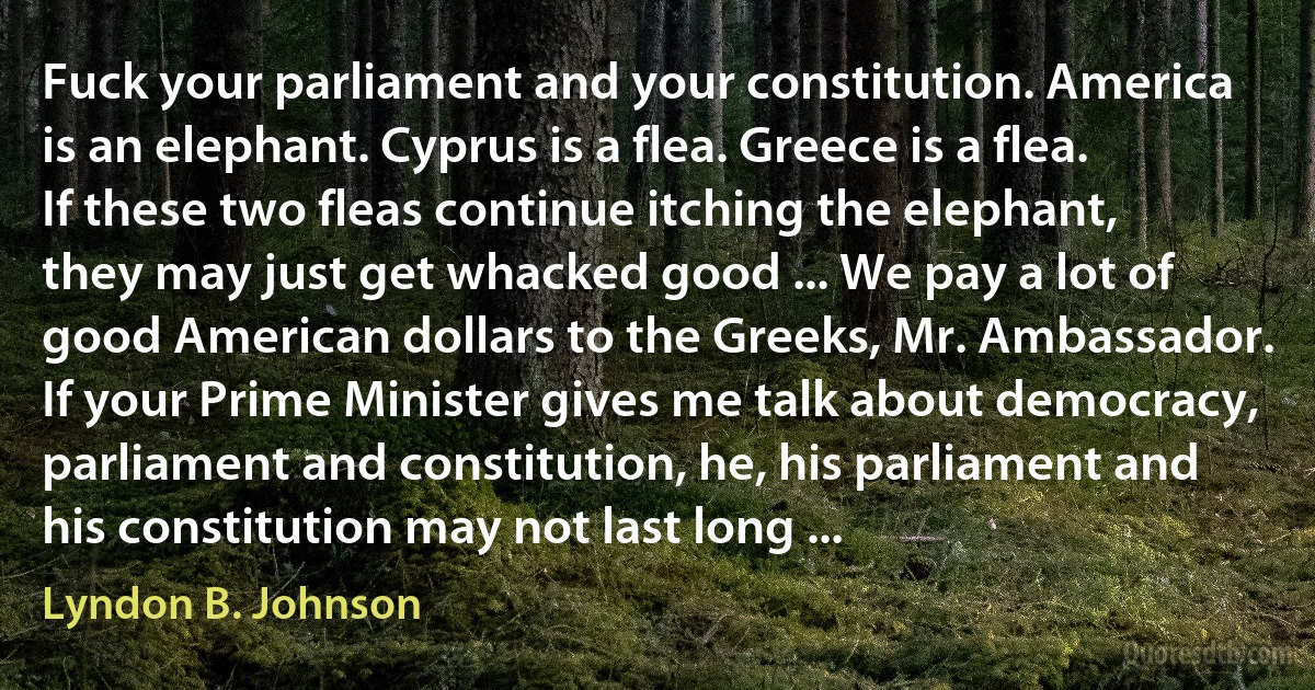 Fuck your parliament and your constitution. America is an elephant. Cyprus is a flea. Greece is a flea. If these two fleas continue itching the elephant, they may just get whacked good ... We pay a lot of good American dollars to the Greeks, Mr. Ambassador. If your Prime Minister gives me talk about democracy, parliament and constitution, he, his parliament and his constitution may not last long ... (Lyndon B. Johnson)