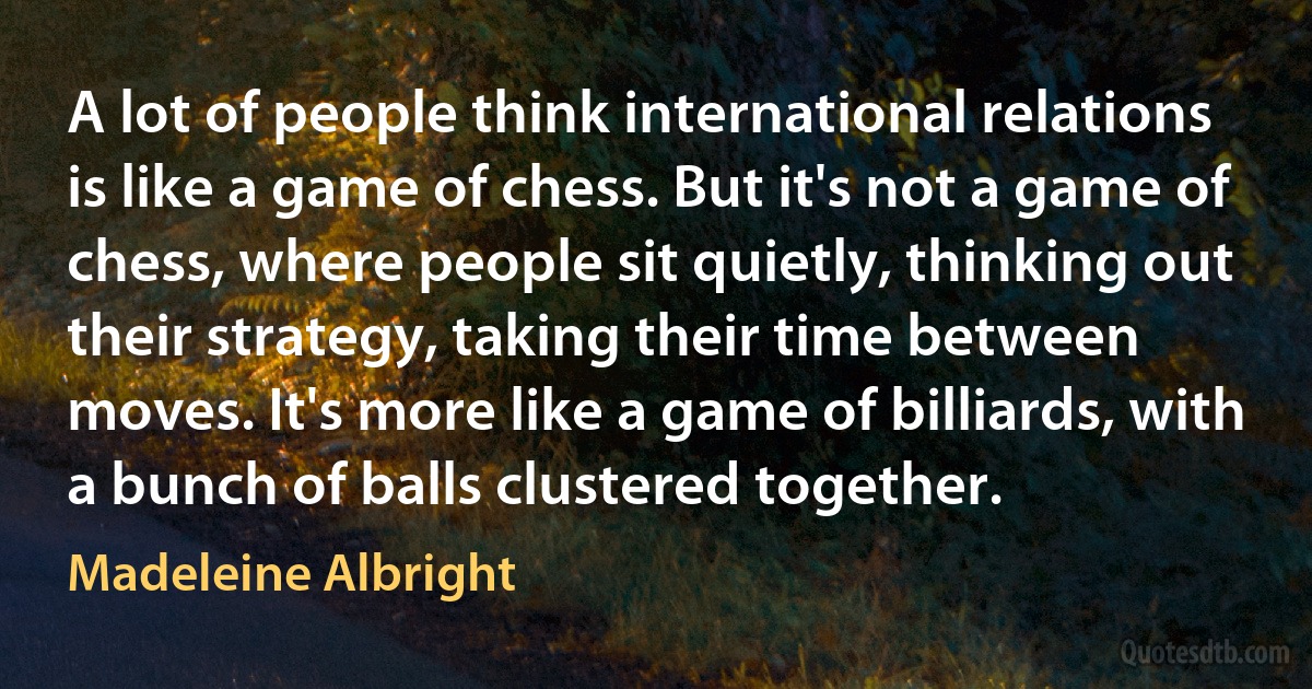 A lot of people think international relations is like a game of chess. But it's not a game of chess, where people sit quietly, thinking out their strategy, taking their time between moves. It's more like a game of billiards, with a bunch of balls clustered together. (Madeleine Albright)