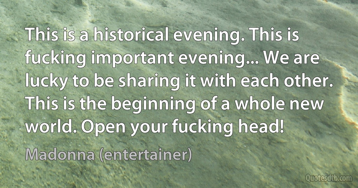 This is a historical evening. This is fucking important evening... We are lucky to be sharing it with each other. This is the beginning of a whole new world. Open your fucking head! (Madonna (entertainer))