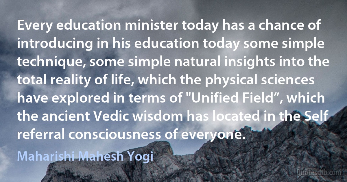 Every education minister today has a chance of introducing in his education today some simple technique, some simple natural insights into the total reality of life, which the physical sciences have explored in terms of "Unified Field”, which the ancient Vedic wisdom has located in the Self referral consciousness of everyone. (Maharishi Mahesh Yogi)