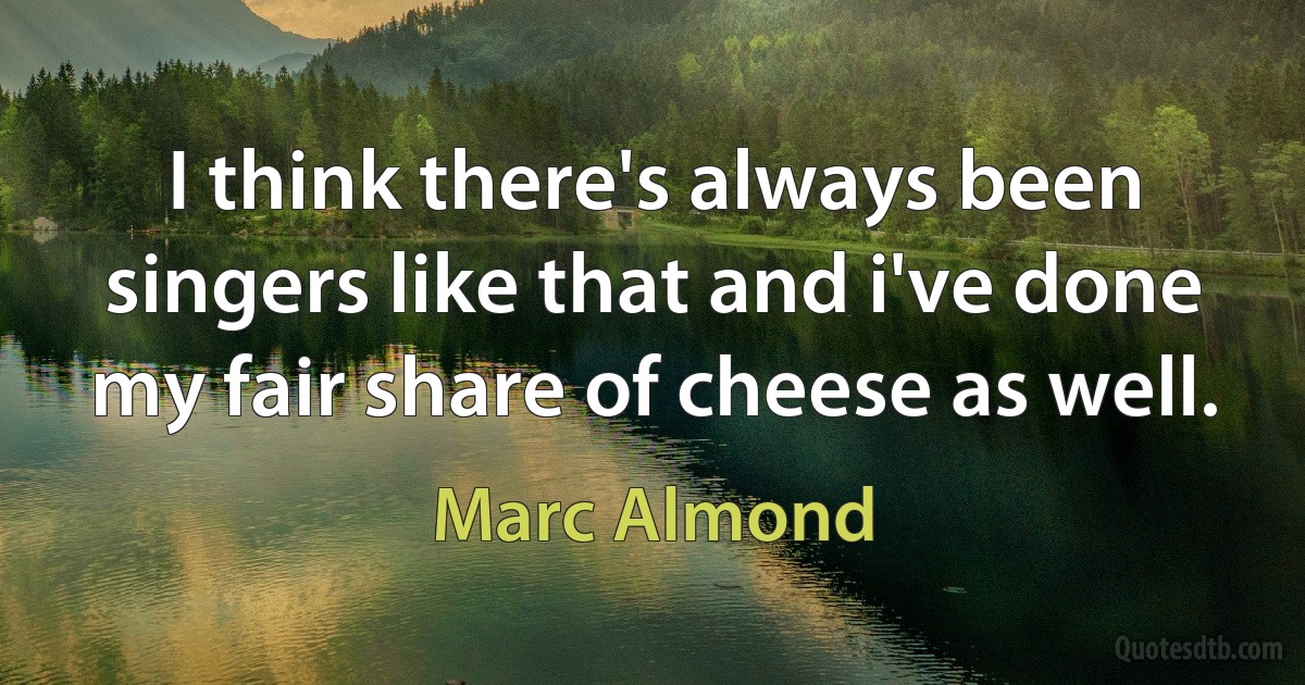 I think there's always been singers like that and i've done my fair share of cheese as well. (Marc Almond)