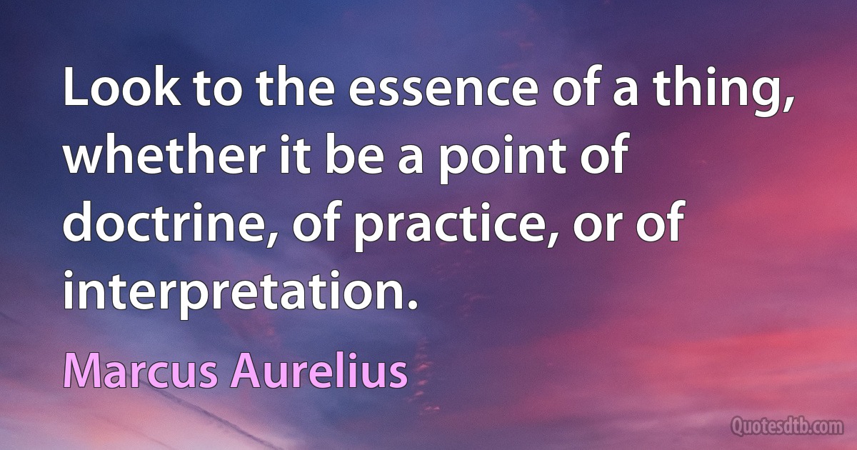 Look to the essence of a thing, whether it be a point of doctrine, of practice, or of interpretation. (Marcus Aurelius)