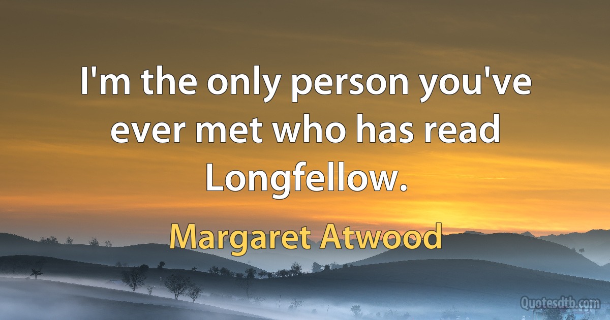 I'm the only person you've ever met who has read Longfellow. (Margaret Atwood)