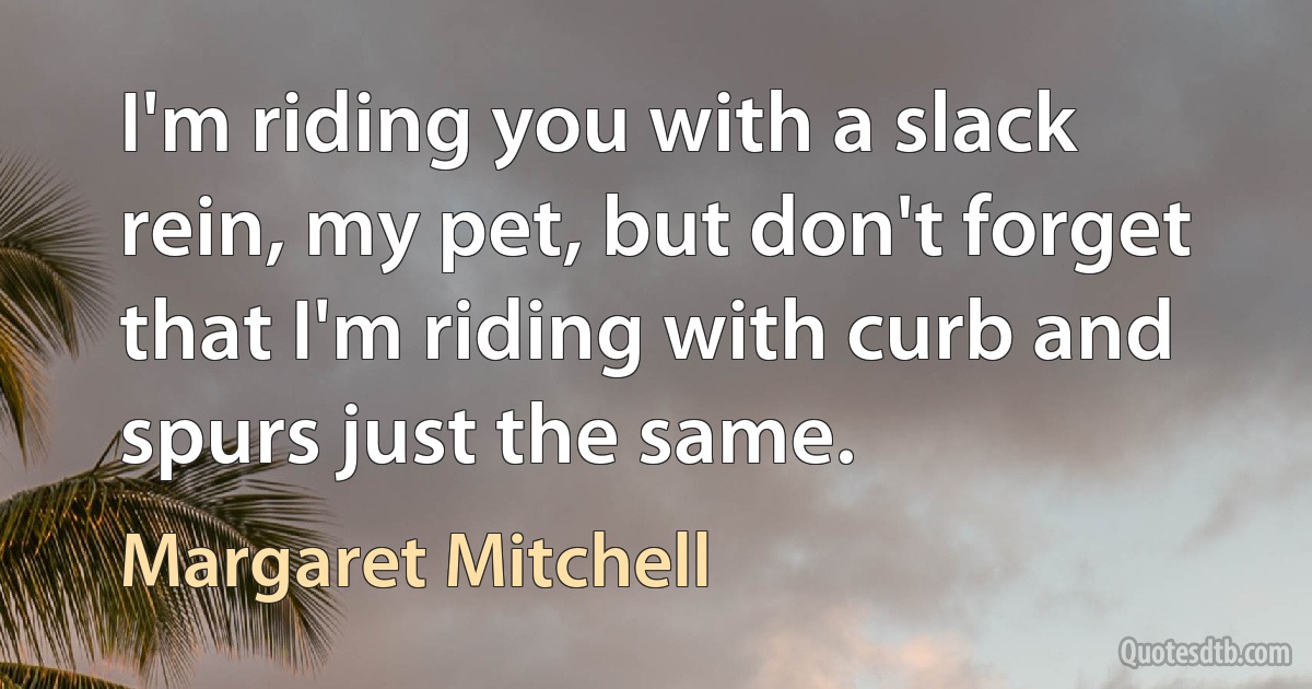 I'm riding you with a slack rein, my pet, but don't forget that I'm riding with curb and spurs just the same. (Margaret Mitchell)