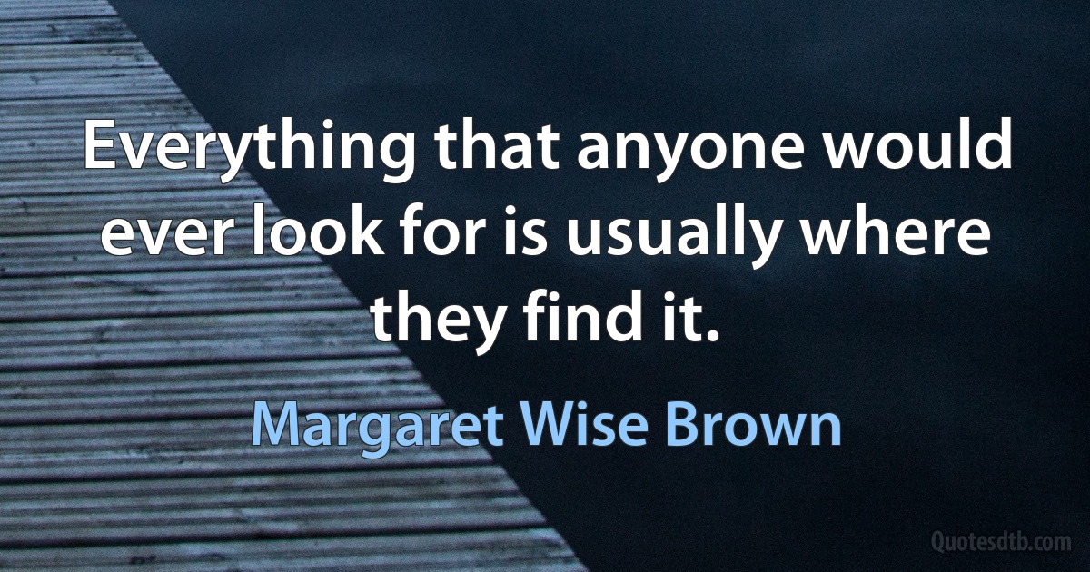 Everything that anyone would ever look for is usually where they find it. (Margaret Wise Brown)