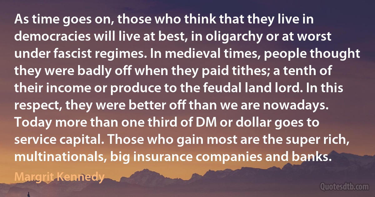 As time goes on, those who think that they live in democracies will live at best, in oligarchy or at worst under fascist regimes. In medieval times, people thought they were badly off when they paid tithes; a tenth of their income or produce to the feudal land lord. In this respect, they were better off than we are nowadays. Today more than one third of DM or dollar goes to service capital. Those who gain most are the super rich, multinationals, big insurance companies and banks. (Margrit Kennedy)