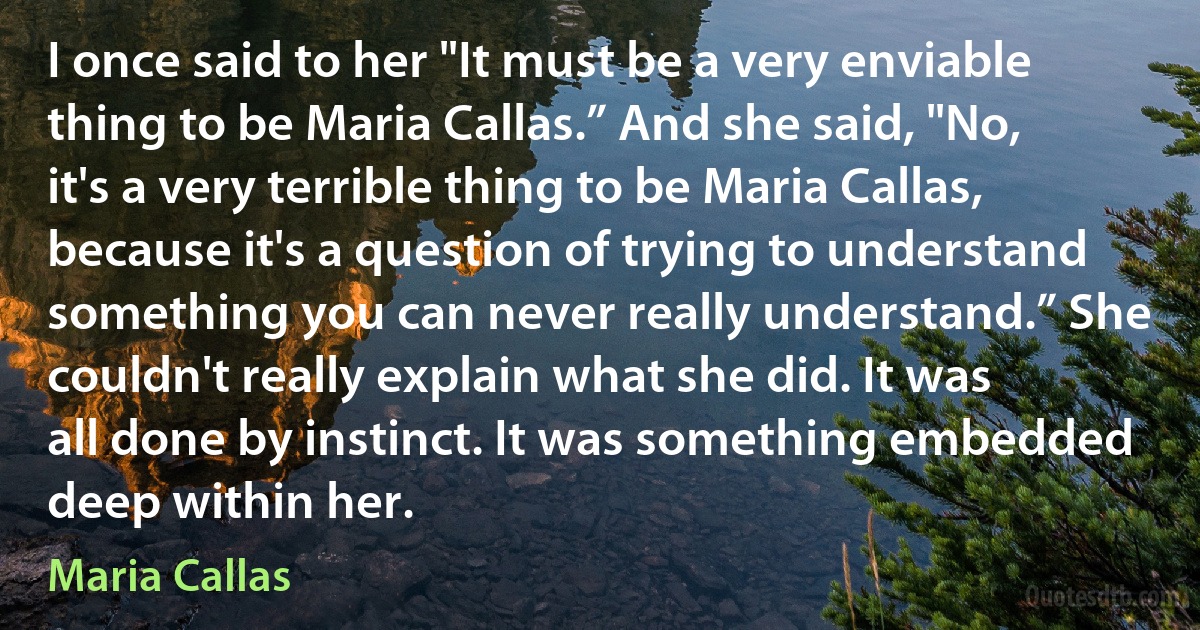 I once said to her "It must be a very enviable thing to be Maria Callas.” And she said, "No, it's a very terrible thing to be Maria Callas, because it's a question of trying to understand something you can never really understand.” She couldn't really explain what she did. It was all done by instinct. It was something embedded deep within her. (Maria Callas)