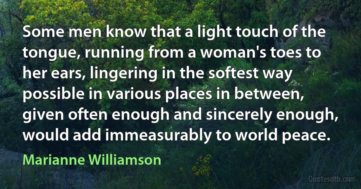 Some men know that a light touch of the tongue, running from a woman's toes to her ears, lingering in the softest way possible in various places in between, given often enough and sincerely enough, would add immeasurably to world peace. (Marianne Williamson)