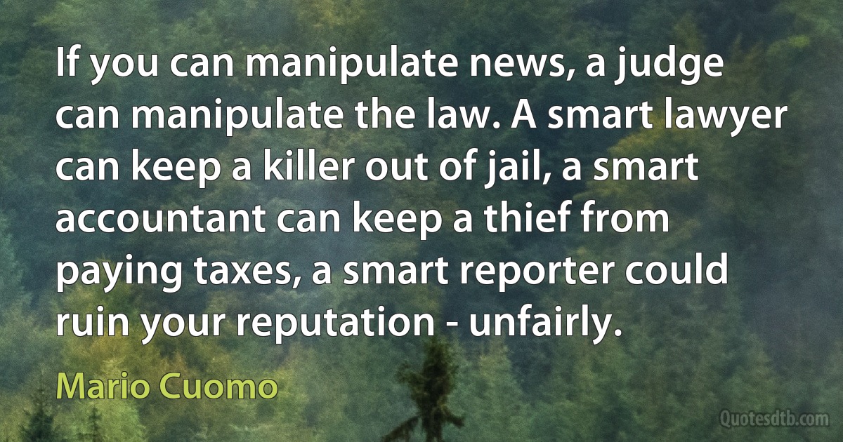 If you can manipulate news, a judge can manipulate the law. A smart lawyer can keep a killer out of jail, a smart accountant can keep a thief from paying taxes, a smart reporter could ruin your reputation - unfairly. (Mario Cuomo)