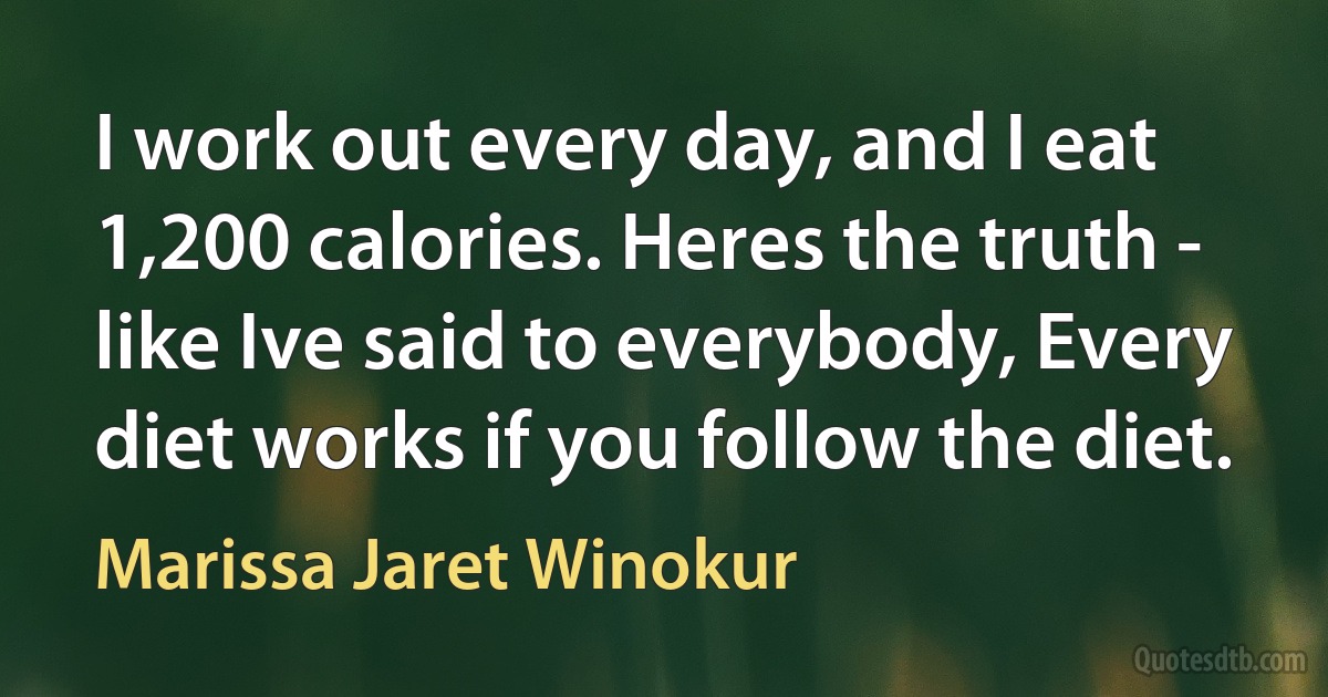 I work out every day, and I eat 1,200 calories. Heres the truth - like Ive said to everybody, Every diet works if you follow the diet. (Marissa Jaret Winokur)