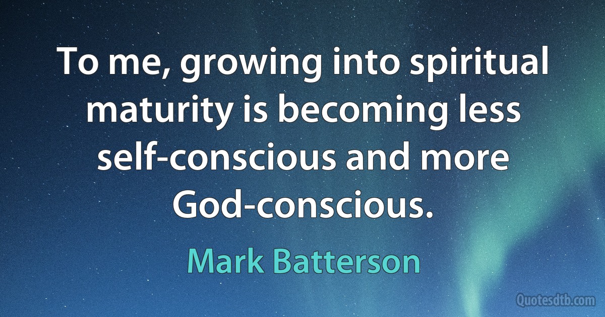 To me, growing into spiritual maturity is becoming less self-conscious and more God-conscious. (Mark Batterson)