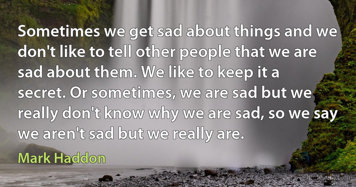 Sometimes we get sad about things and we don't like to tell other people that we are sad about them. We like to keep it a secret. Or sometimes, we are sad but we really don't know why we are sad, so we say we aren't sad but we really are. (Mark Haddon)