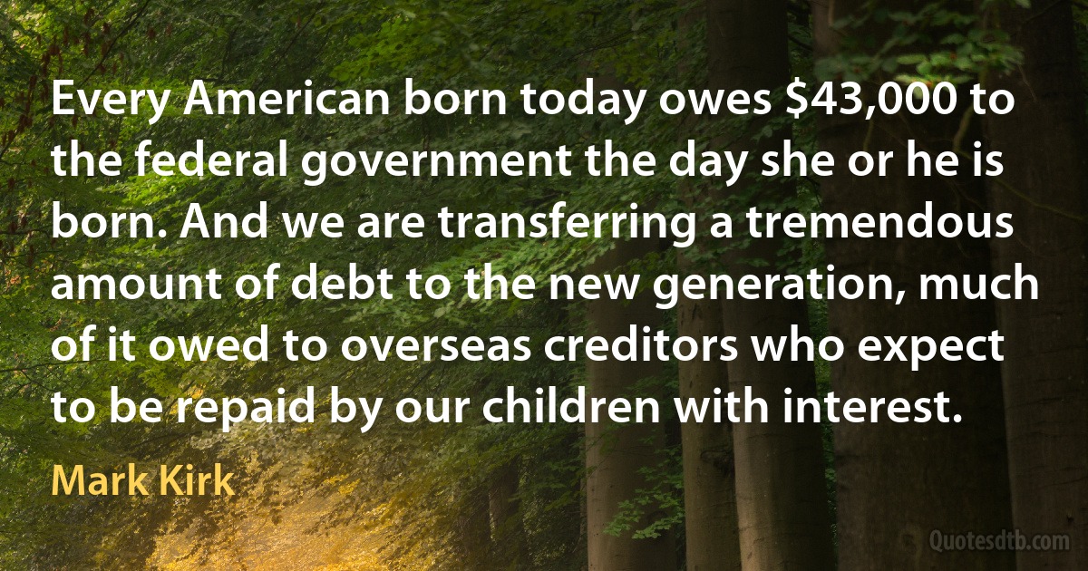 Every American born today owes $43,000 to the federal government the day she or he is born. And we are transferring a tremendous amount of debt to the new generation, much of it owed to overseas creditors who expect to be repaid by our children with interest. (Mark Kirk)