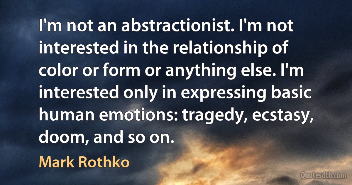 I'm not an abstractionist. I'm not interested in the relationship of color or form or anything else. I'm interested only in expressing basic human emotions: tragedy, ecstasy, doom, and so on. (Mark Rothko)