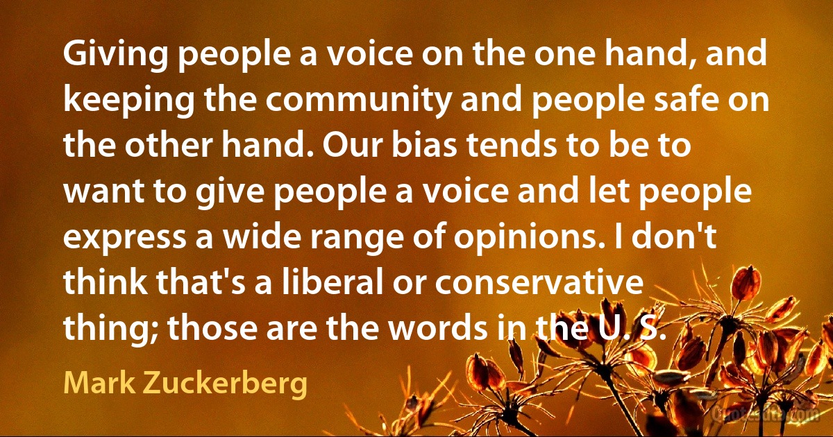 Giving people a voice on the one hand, and keeping the community and people safe on the other hand. Our bias tends to be to want to give people a voice and let people express a wide range of opinions. I don't think that's a liberal or conservative thing; those are the words in the U. S. (Mark Zuckerberg)