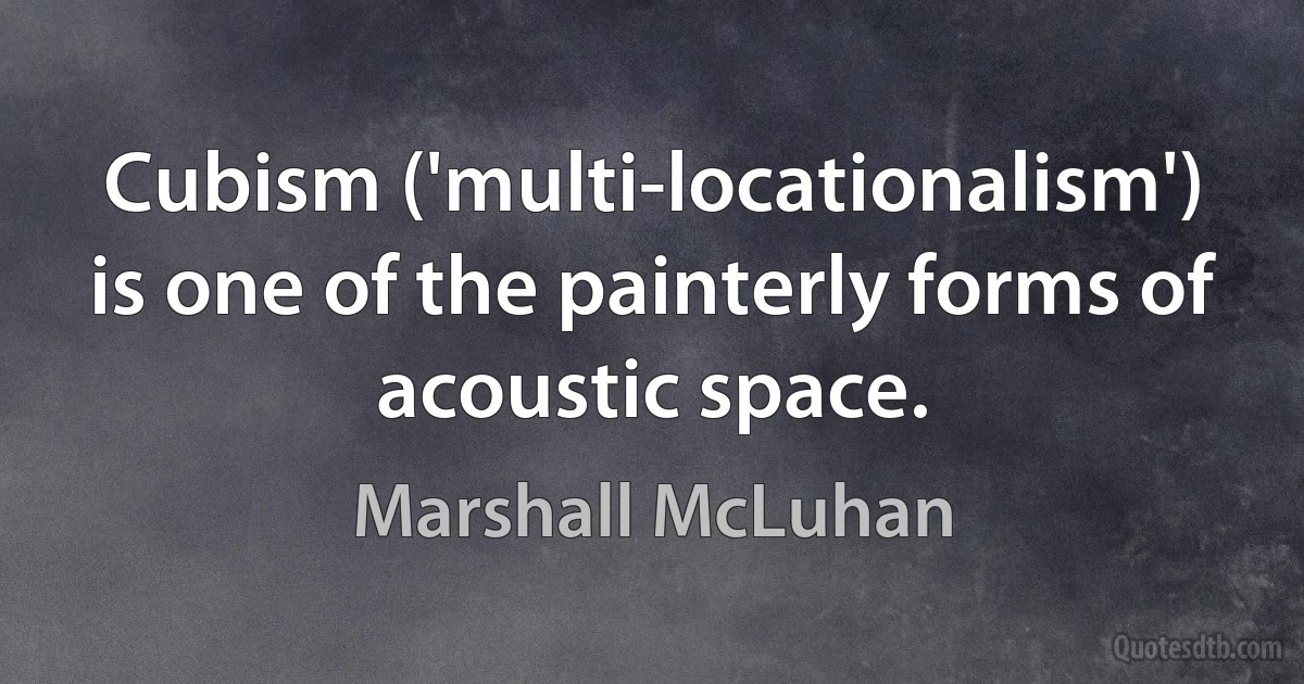 Cubism ('multi-locationalism') is one of the painterly forms of acoustic space. (Marshall McLuhan)