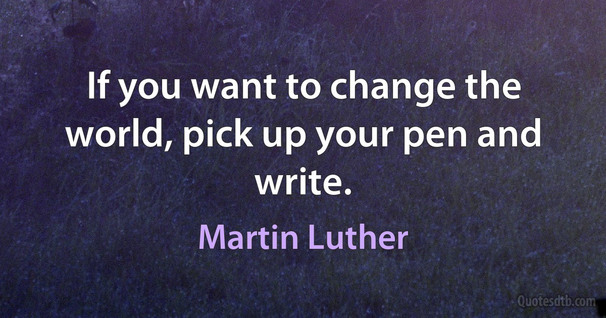 If you want to change the world, pick up your pen and write. (Martin Luther)