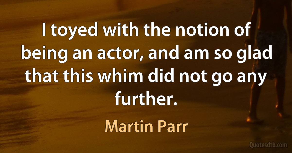 I toyed with the notion of being an actor, and am so glad that this whim did not go any further. (Martin Parr)