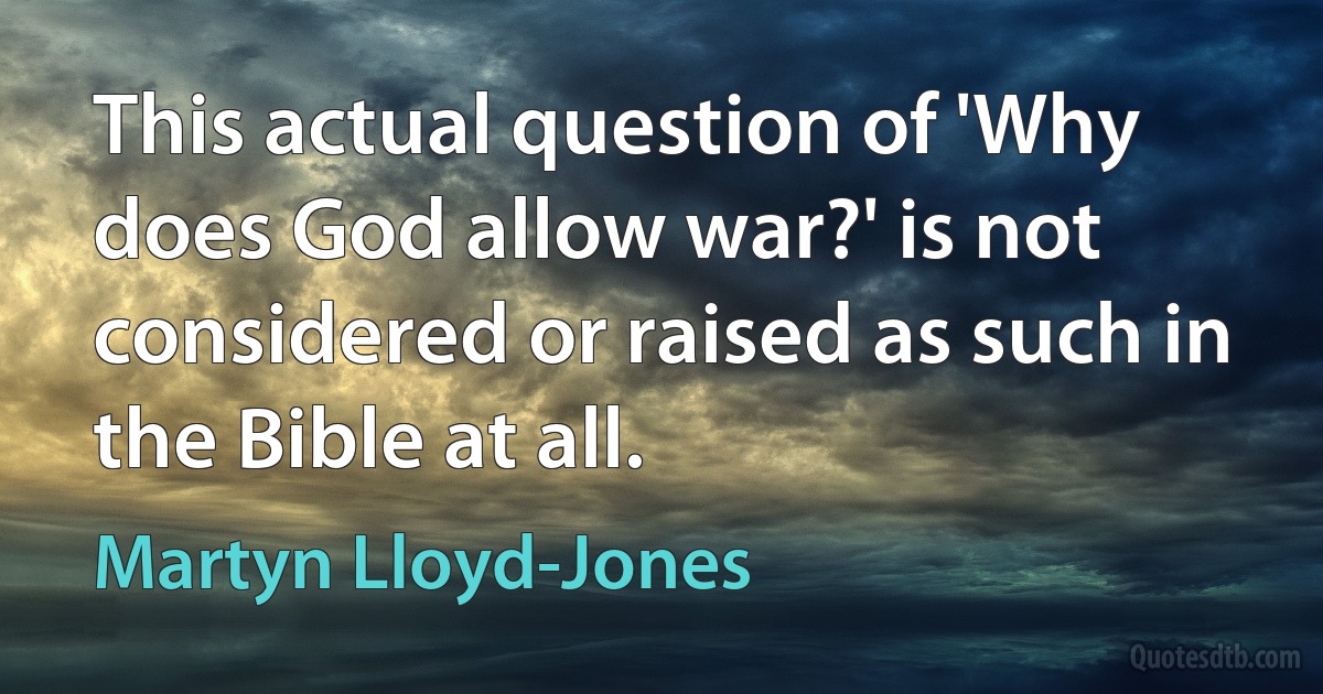 This actual question of 'Why does God allow war?' is not considered or raised as such in the Bible at all. (Martyn Lloyd-Jones)