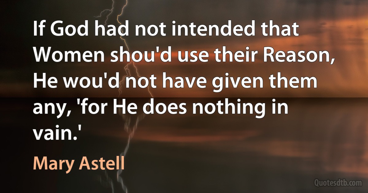 If God had not intended that Women shou'd use their Reason, He wou'd not have given them any, 'for He does nothing in vain.' (Mary Astell)