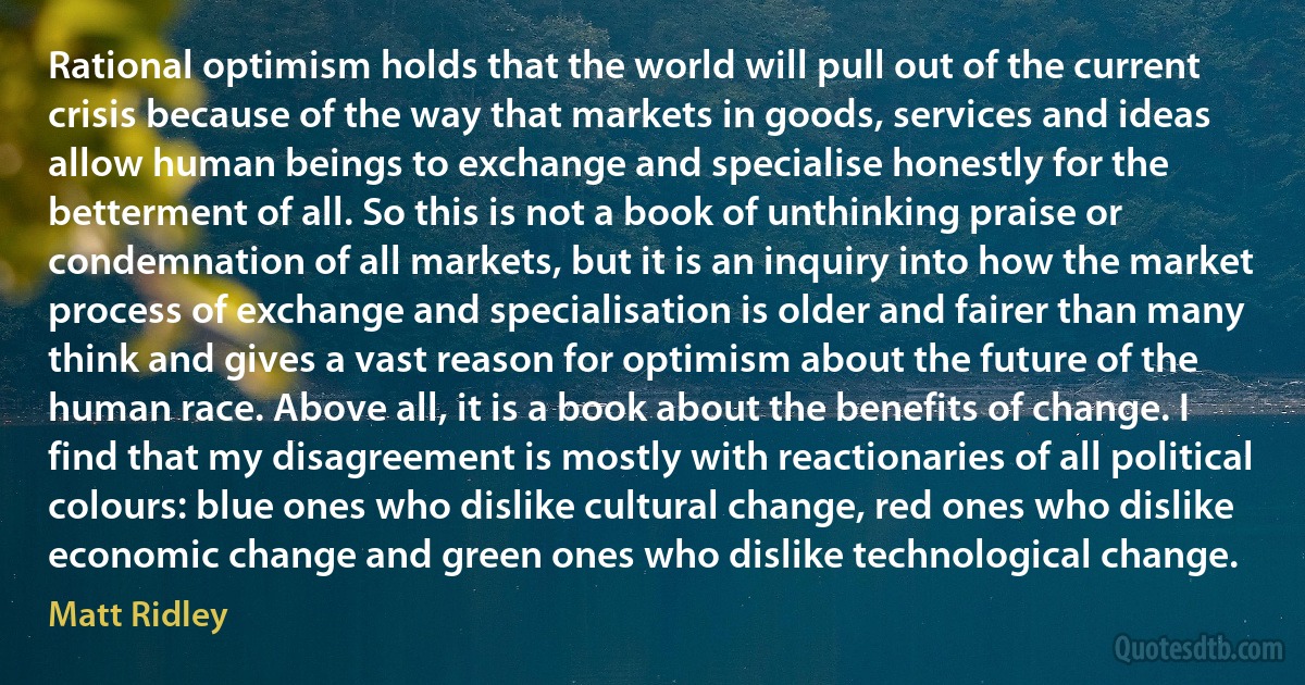 Rational optimism holds that the world will pull out of the current crisis because of the way that markets in goods, services and ideas allow human beings to exchange and specialise honestly for the betterment of all. So this is not a book of unthinking praise or condemnation of all markets, but it is an inquiry into how the market process of exchange and specialisation is older and fairer than many think and gives a vast reason for optimism about the future of the human race. Above all, it is a book about the benefits of change. I find that my disagreement is mostly with reactionaries of all political colours: blue ones who dislike cultural change, red ones who dislike economic change and green ones who dislike technological change. (Matt Ridley)