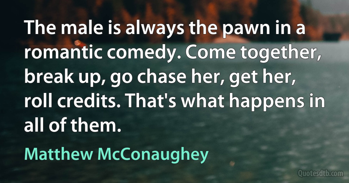 The male is always the pawn in a romantic comedy. Come together, break up, go chase her, get her, roll credits. That's what happens in all of them. (Matthew McConaughey)