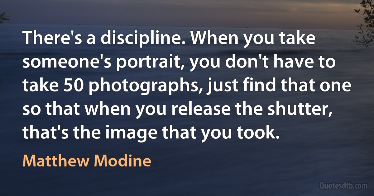 There's a discipline. When you take someone's portrait, you don't have to take 50 photographs, just find that one so that when you release the shutter, that's the image that you took. (Matthew Modine)