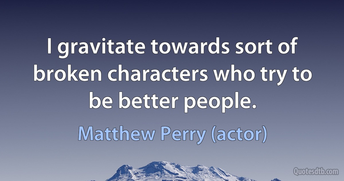 I gravitate towards sort of broken characters who try to be better people. (Matthew Perry (actor))