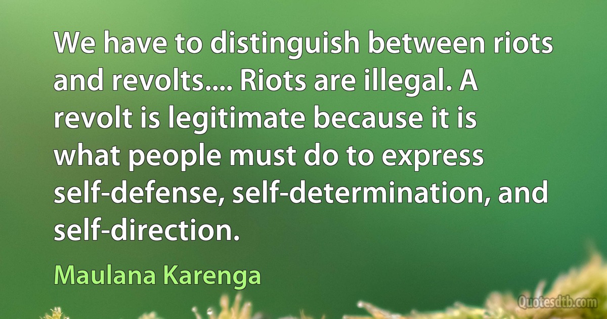 We have to distinguish between riots and revolts.... Riots are illegal. A revolt is legitimate because it is what people must do to express self-defense, self-determination, and self-direction. (Maulana Karenga)