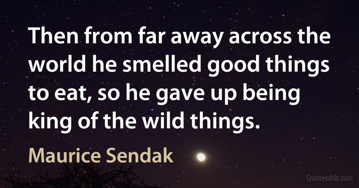 Then from far away across the world he smelled good things to eat, so he gave up being king of the wild things. (Maurice Sendak)