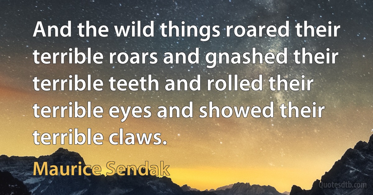 And the wild things roared their terrible roars and gnashed their terrible teeth and rolled their terrible eyes and showed their terrible claws. (Maurice Sendak)