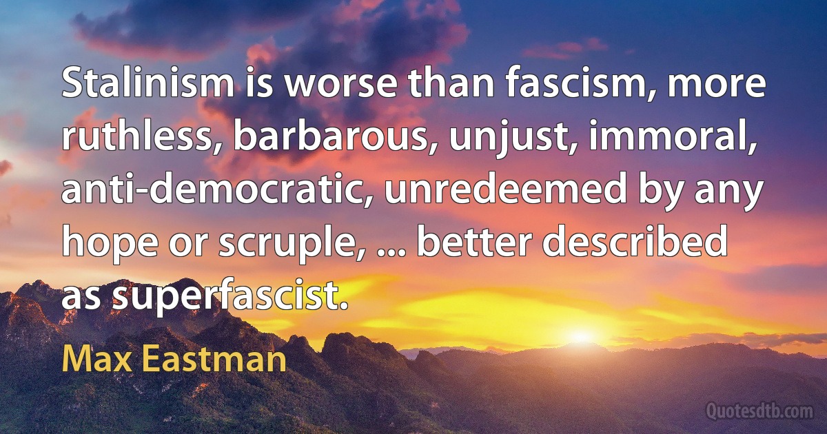 Stalinism is worse than fascism, more ruthless, barbarous, unjust, immoral, anti-democratic, unredeemed by any hope or scruple, ... better described as superfascist. (Max Eastman)