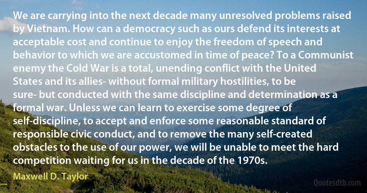 We are carrying into the next decade many unresolved problems raised by Vietnam. How can a democracy such as ours defend its interests at acceptable cost and continue to enjoy the freedom of speech and behavior to which we are accustomed in time of peace? To a Communist enemy the Cold War is a total, unending conflict with the United States and its allies- without formal military hostilities, to be sure- but conducted with the same discipline and determination as a formal war. Unless we can learn to exercise some degree of self-discipline, to accept and enforce some reasonable standard of responsible civic conduct, and to remove the many self-created obstacles to the use of our power, we will be unable to meet the hard competition waiting for us in the decade of the 1970s. (Maxwell D. Taylor)