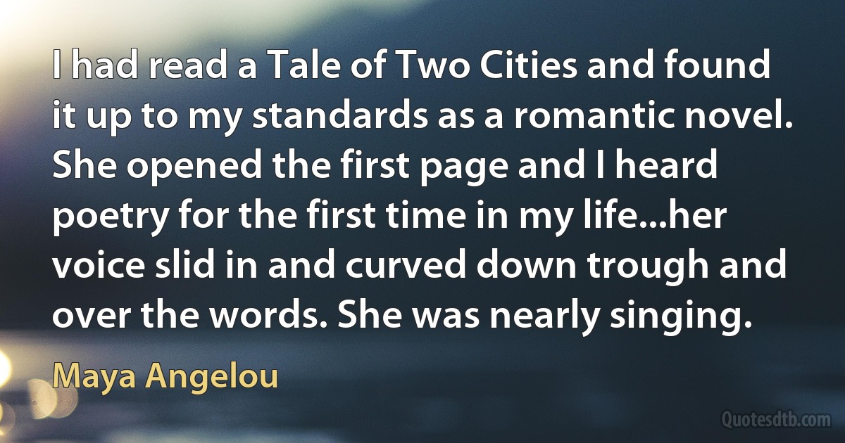 I had read a Tale of Two Cities and found it up to my standards as a romantic novel. She opened the first page and I heard poetry for the first time in my life...her voice slid in and curved down trough and over the words. She was nearly singing. (Maya Angelou)