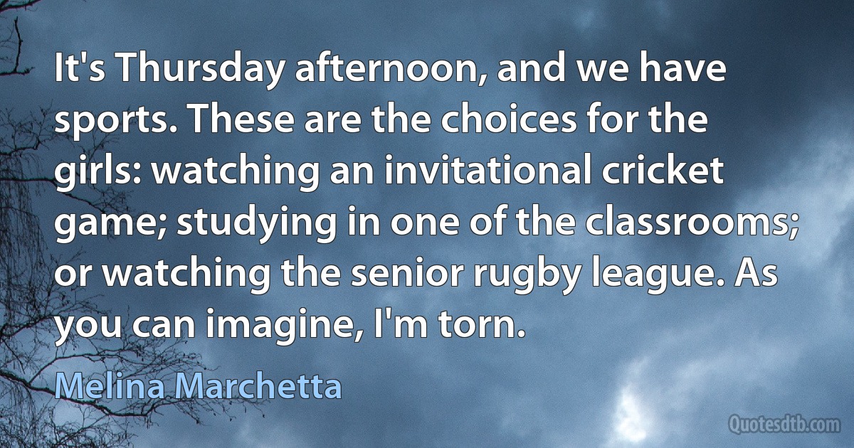 It's Thursday afternoon, and we have sports. These are the choices for the girls: watching an invitational cricket game; studying in one of the classrooms; or watching the senior rugby league. As you can imagine, I'm torn. (Melina Marchetta)