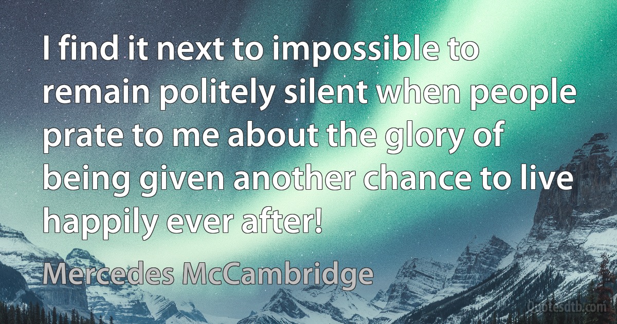 I find it next to impossible to remain politely silent when people prate to me about the glory of being given another chance to live happily ever after! (Mercedes McCambridge)