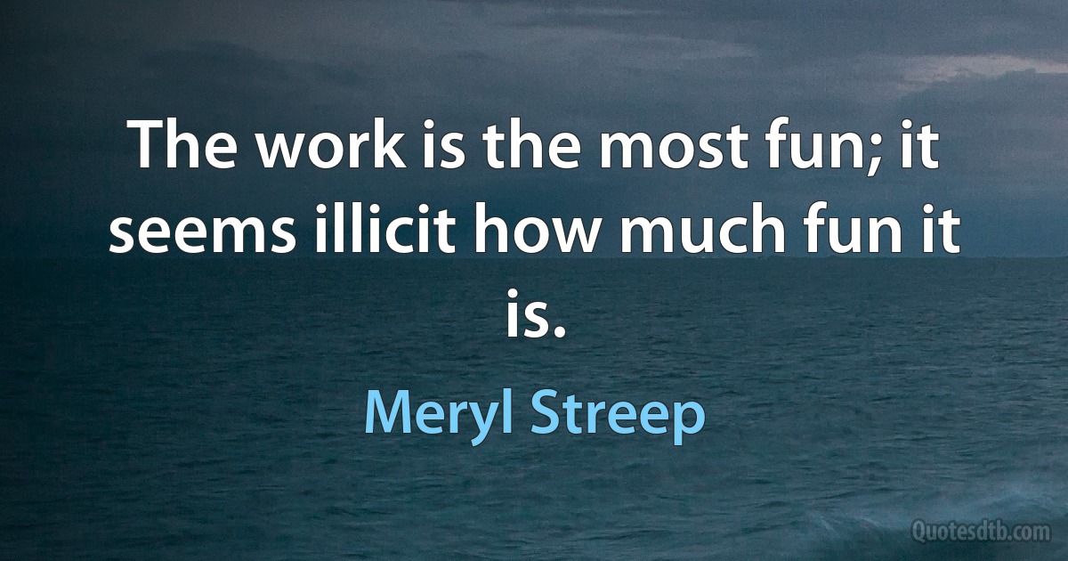 The work is the most fun; it seems illicit how much fun it is. (Meryl Streep)