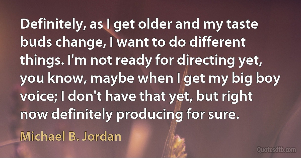 Definitely, as I get older and my taste buds change, I want to do different things. I'm not ready for directing yet, you know, maybe when I get my big boy voice; I don't have that yet, but right now definitely producing for sure. (Michael B. Jordan)